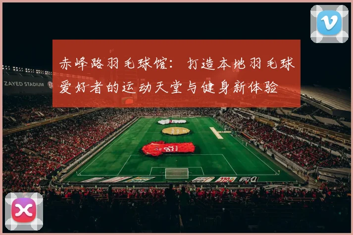 赤峰路羽毛球馆：打造本地羽毛球爱好者的运动天堂与健身新体验