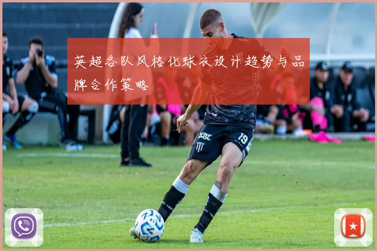 英超各队风格化球衣设计趋势与品牌合作策略