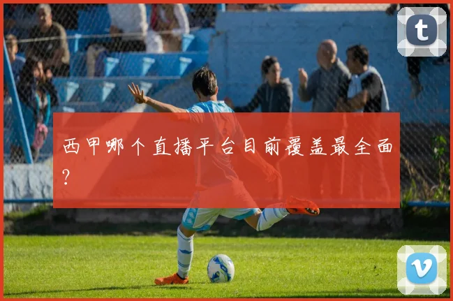 西甲哪个直播平台目前覆盖最全面？